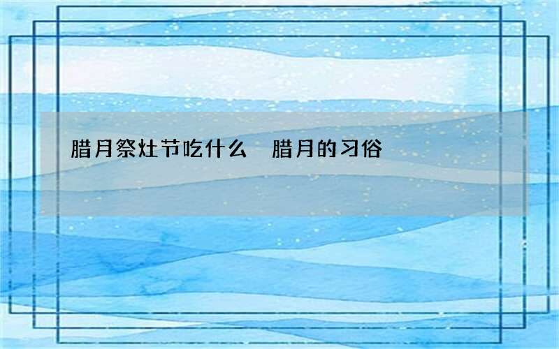 腊月祭灶节吃什么 腊月的习俗